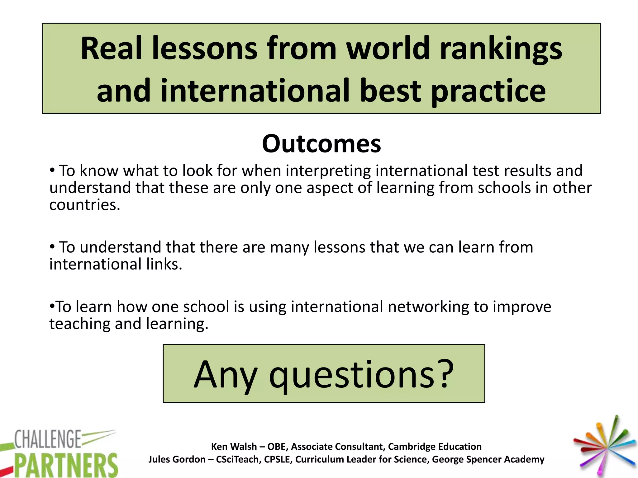 Ken Walsh – OBE, Associate Consultant, Cambridge Education
Jules Gordon – CSciTeach, CPSLE, Curriculum Leader for Science, George Spencer Academy
Real lessons from world rankings
and international best practice
Outcomes
• To know what to look for when interpreting international test results and
understand that these are only one aspect of learning from schools in other
countries.
• To understand that there are many lessons that we can learn from
international links.
•To learn how one school is using international networking to improve
teaching and learning.
Any questions?
 