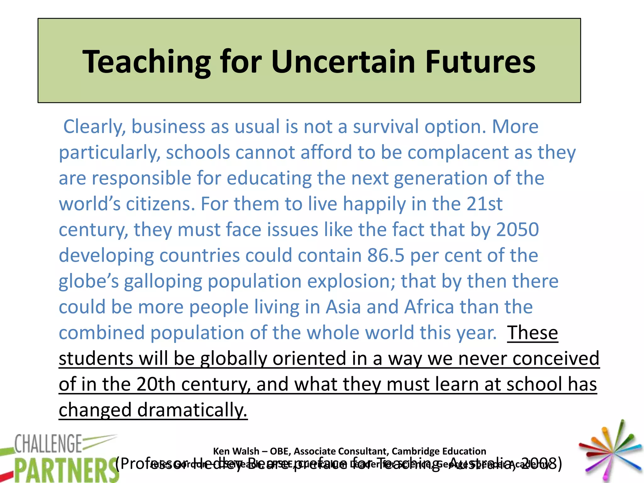 Ken Walsh – OBE, Associate Consultant, Cambridge Education
Jules Gordon – CSciTeach, CPSLE, Curriculum Leader for Science, George Spencer Academy
Clearly, business as usual is not a survival option. More
particularly, schools cannot afford to be complacent as they
are responsible for educating the next generation of the
world’s citizens. For them to live happily in the 21st
century, they must face issues like the fact that by 2050
developing countries could contain 86.5 per cent of the
globe’s galloping population explosion; that by then there
could be more people living in Asia and Africa than the
combined population of the whole world this year. These
students will be globally oriented in a way we never conceived
of in the 20th century, and what they must learn at school has
changed dramatically.
(Professor Hedley Beare preface for Teaching Australia, 2008)
Teaching for Uncertain Futures
 
