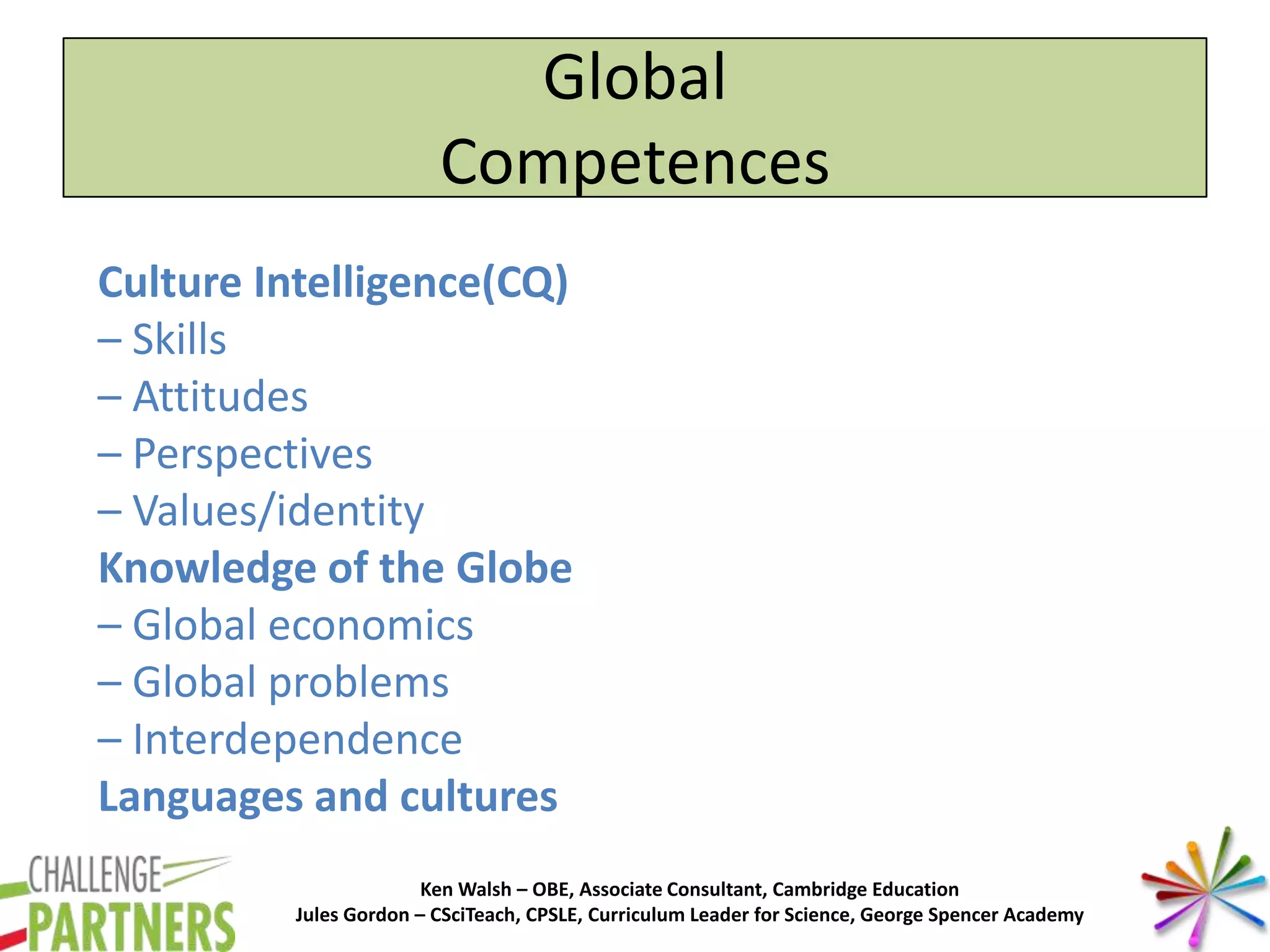 Ken Walsh – OBE, Associate Consultant, Cambridge Education
Jules Gordon – CSciTeach, CPSLE, Curriculum Leader for Science, George Spencer Academy
Culture Intelligence(CQ)
– Skills
– Attitudes
– Perspectives
– Values/identity
Knowledge of the Globe
– Global economics
– Global problems
– Interdependence
Languages and cultures
Global
Competences
 
