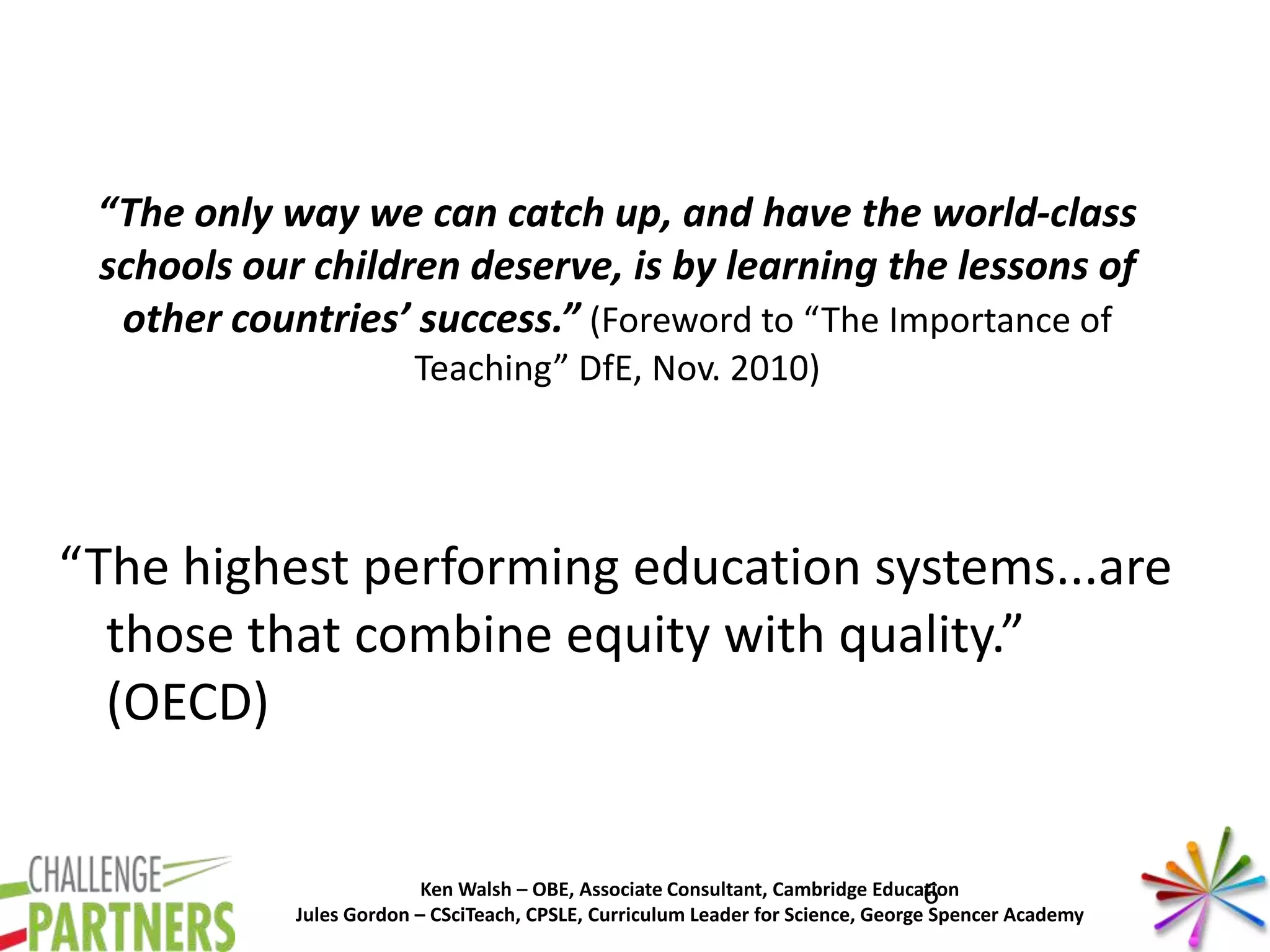 Ken Walsh – OBE, Associate Consultant, Cambridge Education
Jules Gordon – CSciTeach, CPSLE, Curriculum Leader for Science, George Spencer Academy
“The only way we can catch up, and have the world-class
schools our children deserve, is by learning the lessons of
other countries’ success.” (Foreword to “The Importance of
Teaching” DfE, Nov. 2010)
“The highest performing education systems...are
those that combine equity with quality.”
(OECD)
6
 