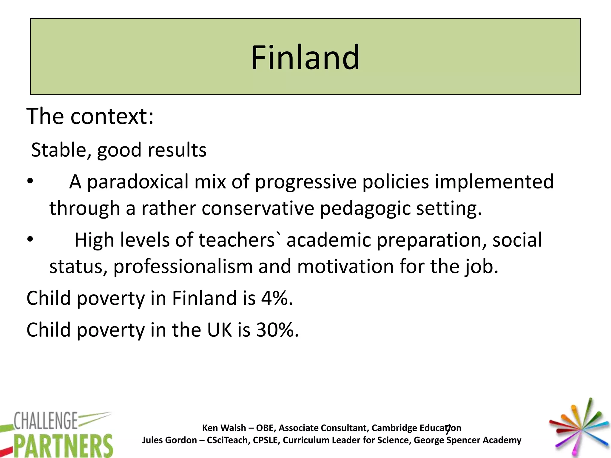 Ken Walsh – OBE, Associate Consultant, Cambridge Education
Jules Gordon – CSciTeach, CPSLE, Curriculum Leader for Science, George Spencer Academy
Finland
The context:
Stable, good results
• A paradoxical mix of progressive policies implemented
through a rather conservative pedagogic setting.
• High levels of teachers` academic preparation, social
status, professionalism and motivation for the job.
Child poverty in Finland is 4%.
Child poverty in the UK is 30%.
7
 