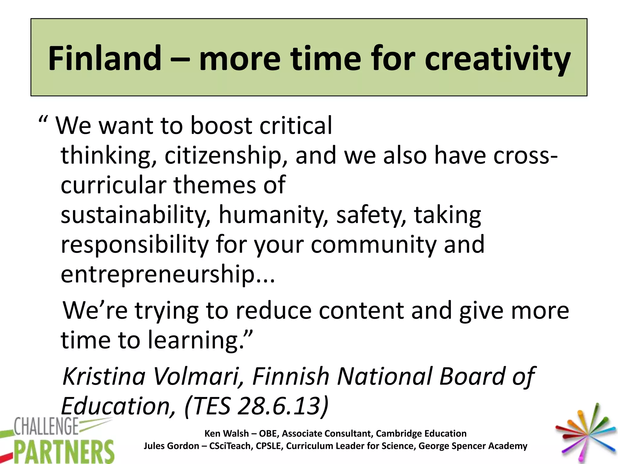 Ken Walsh – OBE, Associate Consultant, Cambridge Education
Jules Gordon – CSciTeach, CPSLE, Curriculum Leader for Science, George Spencer Academy
Finland – more time for creativity
“ We want to boost critical
thinking, citizenship, and we also have cross-
curricular themes of
sustainability, humanity, safety, taking
responsibility for your community and
entrepreneurship...
We’re trying to reduce content and give more
time to learning.”
Kristina Volmari, Finnish National Board of
Education, (TES 28.6.13)
 