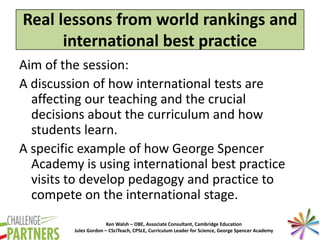 Ken Walsh – OBE, Associate Consultant, Cambridge Education
Jules Gordon – CSciTeach, CPSLE, Curriculum Leader for Science, George Spencer Academy
Real lessons from world rankings and
international best practice
Aim of the session:
A discussion of how international tests are
affecting our teaching and the crucial
decisions about the curriculum and how
students learn.
A specific example of how George Spencer
Academy is using international best practice
visits to develop pedagogy and practice to
compete on the international stage.
 