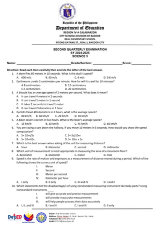 Republic of the Philippines
Department of Education
REGION IV-A CALABARZON
CITY SCHOOLS DIVISION OF BACOOR
REAL ELEMENTARY SCHOOL
PITONG GATANG ST., REAL 1, BACOOR CITY
SECOND QUARTERLY EXAMINATION
SY 2024-2025
SCIENCE 5
Name: _________________________________Grade/Section: __________________Score:____________
Direction: Read each item carefully then encircle the letter of the best answer.
1. A dove flies 60 meters in 10 seconds. What is the duck’s speed?
A. 600 m/s B. 60 m/s C. 6 m/s D. 0.6 m/s
2. Earthworm crawls 2 centimeters per minute. How far will it crawl for 10 minutes?
A.8 centimeters B. 12 centimeters
C.5 centimeters D. 20 centimeters
3. A bicycle has an average speed of 2 meters per second. What does it mean?
A. It can travel 4 meters in 2 seconds
B. It can travel 1 meter in 1 second
C. It takes 2 seconds to travel 1 meter
D. It can travel 2 kilometers in 1 hour
4. Cyclists travel 40 kilometers in 2 hours, what is the average speed?
A. 80 km/h B. 60 km/h C. 20 km/h D. 10 km/h
5. A biker covers 150 km in five hours. What is the biker’s average speed?
A. 15 km/h B. 30 km/h C. 45 km/h D. 60 km/h
6. You are racing a cart down the hallway. If you move 10 meters in 5 seconds. How would you show the speed
computation?
A. S= 10m/5s C. S= 5s/10m
B. S= 10mX5s D. S= 10m + 5s
7. Which is the best answer when asking of the unit for measuring distance?
A. hour B. kilometer C. second D. millimeter
8. Which unit of measurement is most appropriate in measuring the area of a classroom floor?
A. decimeter B. kilometer C. meter D. mile
9. Speed is the rate of motion and expresses as a measurement of distance moved during a period. Which of the
following shows the correct unit of speed?
I. Meter
II. Second
III. Meter per second
IV. Kilometer per hour
A. I only B. II only C. III and IV D. I and II
10. Which statements tell the disadvantage/s of using nonstandard measuring instrument like body parts? Using
nonstandard instruments ____
I. will give accurate and precise measurement
II. will provide inaccurate measurements
III. will help people process their data accurately
A. I, II, and III B. I and II C. I and III D. II only
 