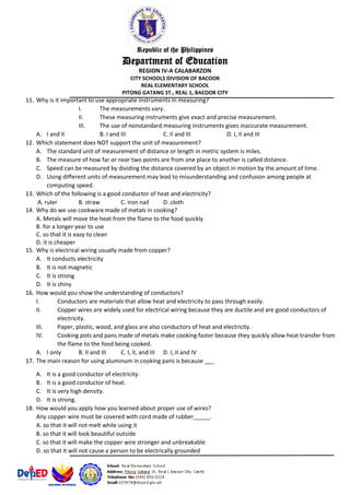 Republic of the Philippines
Department of Education
REGION IV-A CALABARZON
CITY SCHOOLS DIVISION OF BACOOR
REAL ELEMENTARY SCHOOL
PITONG GATANG ST., REAL 1, BACOOR CITY
11. Why is it important to use appropriate instruments in measuring?
I. The measurements vary.
II. These measuring instruments give exact and precise measurement.
III. The use of nonstandard measuring instruments gives inaccurate measurement.
A. I and II B. I and III C. II and III D. I, II and III
12. Which statement does NOT support the unit of measurement?
A. The standard unit of measurement of distance or length in metric system is miles.
B. The measure of how far or near two points are from one place to another is called distance.
C. Speed can be measured by dividing the distance covered by an object in motion by the amount of time.
D. Using different units of measurement may lead to misunderstanding and confusion among people at
computing speed.
13. Which of the following is a good conductor of heat and electricity?
A. ruler B. straw C. iron nail D. cloth
14. Why do we use cookware made of metals in cooking?
A. Metals will move the heat from the flame to the food quickly
B. for a longer year to use
C. so that it is easy to clean
D. it is cheaper
15. Why is electrical wiring usually made from copper?
A. It conducts electricity
B. It is not magnetic
C. It is strong
D. It is shiny
16. How would you show the understanding of conductors?
I. Conductors are materials that allow heat and electricity to pass through easily.
II. Copper wires are widely used for electrical wiring because they are ductile and are good conductors of
electricity.
III. Paper, plastic, wood, and glass are also conductors of heat and electricity.
IV. Cooking pots and pans made of metals make cooking faster because they quickly allow heat transfer from
the flame to the food being cooked.
A. I only B. II and III C. I, II, and III D. I, II and IV
17. The main reason for using aluminum in cooking pans is because ___
A. It is a good conductor of electricity.
B. It is a good conductor of heat.
C. It is very high density.
D. It is strong.
18. How would you apply how you learned about proper use of wires?
Any copper wire must be covered with cord made of rubber_____.
A. so that it will not melt while using it
B. so that it will look beautiful outside
C. so that it will make the copper wire stronger and unbreakable
D. so that it will not cause a person to be electrically grounded
 
