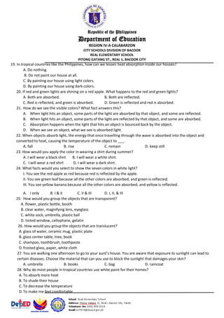 Republic of the Philippines
Department of Education
REGION IV-A CALABARZON
CITY SCHOOLS DIVISION OF BACOOR
REAL ELEMENTARY SCHOOL
PITONG GATANG ST., REAL 1, BACOOR CITY
19. In tropical countries like the Philippines, how can we lessen heat absorption inside our houses?
A. Do nothing.
B. Do not paint our house at all.
C. By painting our house using light colors.
D. By painting our house using dark colors.
20. If red and green lights are shining on a red apple. What happens to the red and green lights?
A. Both are absorbed. B. Both are reflected.
C. Red is reflected, and green is absorbed. D. Green is reflected and red is absorbed.
21. How do we see the visible colors? What fact answers this?
A. When light hits an object, some parts of the light are absorbed by that object, and some are reflected.
B. When light hits an object, some parts of the light are reflected by that object, and some are absorbed.
C. Absorption happens when the light that hits an object is bounced back by the object.
D. When we see an object, what we see is absorbed light.
22. When objects absorb light, the energy that once travelling through the wave is absorbed into the object and
converted to heat, causing the temperature of the object to ___.
A. fall B. rise C. remain D. keep still
23. How would you apply the color in wearing a shirt during summer?
A. I will wear a black shirt B. I will wear a white shirt.
C. I will wear a red shirt D. I will wear a dark shirt.
24. What facts would you select to show the seven colors in white light?
I. You see the red apple as red because red is reflected by the apple.
II. You see green leaf because all the other colors are absorbed, and green is reflected.
III. You see yellow banana because all the other colors are absorbed, and yellow is reflected.
A. I only B. I & II C. II & III D. I, II, & III
25. How would you group the objects that are transparent?
A. flower, plastic bottle, booth
B. clear water, magnifying lens, eyeglass
C. white sock, umbrella, plastic ball
D. tinted window, cellophane, gelatin
26. How would you group the objects that are translucent?
A. glass of water, ceramic mug, plastic plate
B. glass center table, tree, book
C. shampoo, toothbrush, toothpaste
D.frosted glass, paper, white cloth
27. You are walking one afternoon to go to your aunt’s house. You are aware that exposure to sunlight can lead to
certain diseases. Choose the material that can you use to block the sunlight that damages your skin?
A. umbrella B. books C. bag D. raincoat
28. Why do most people in tropical countries use white paint for their homes?
A. To absorb more heat
B. To shade their house
C. To decrease the temperature
D.To make me feel comfortable
 