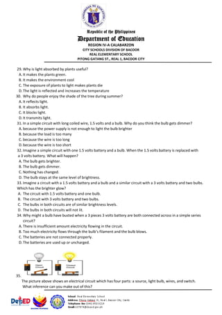 Republic of the Philippines
Department of Education
REGION IV-A CALABARZON
CITY SCHOOLS DIVISION OF BACOOR
REAL ELEMENTARY SCHOOL
PITONG GATANG ST., REAL 1, BACOOR CITY
29. Why is light absorbed by plants useful?
A. It makes the plants green.
B. It makes the environment cool
C. The exposure of plants to light makes plants die
D.The light is reflected and increases the temperature
30. Why do people enjoy the shade of the tree during summer?
A. It reflects light.
B. It absorbs light.
C. It blocks light.
D.It transmits light.
31. In a simple circuit with long coiled wire, 1.5 volts and a bulb. Why do you think the bulb gets dimmer?
A. because the power supply is not enough to light the bulb brighter
B. because the load is too many
C. because the wire is too long
D.because the wire is too short
32. Imagine a simple circuit with one 1.5 volts battery and a bulb. When the 1.5 volts battery is replaced with
a 3 volts battery. What will happen?
A. The bulb gets brighter.
B. The bulb gets dimmer.
C. Nothing has changed.
D. The bulb stays at the same level of brightness.
33. Imagine a circuit with a 1.5 volts battery and a bulb and a similar circuit with a 3 volts battery and two bulbs.
Which has the brighter glow?
A. The circuit with 1.5 volts battery and one bulb.
B. The circuit with 3 volts battery and two bulbs.
C. The bulbs in both circuits are of similar brightness levels.
D. The bulbs in both circuits will not lit.
34. Why might a bulb have busted when a 3 pieces 3 volts battery are both connected across in a simple series
circuit?
A. There is insufficient amount electricity flowing in the circuit.
B. Too much electricity flows through the bulb’s filament and the bulb blows.
C. The batteries are not connected properly.
D.The batteries are used up or uncharged.
35.
The picture above shows an electrical circuit which has four parts: a source, light bulb, wires, and switch.
What inference can you make out of this?
 