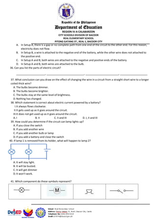 Republic of the Philippines
Department of Education
REGION IV-A CALABARZON
CITY SCHOOLS DIVISION OF BACOOR
REAL ELEMENTARY SCHOOL
PITONG GATANG ST., REAL 1, BACOOR CITY
A. In Setup A, there is a gap or no complete path from one end of the circuit to the other end. For this reason,
electricity does not flow.
B. In Setup B, a wire is attached to the negative end of the battery, while the other wire does not attached to
the positive end.
C. In Setup A and B, both wires are attached to the negative and positive ends of the battery
D. In Setup A and B, both wires are attached to the bulb.
36. Can you list the parts of electric circuit?
____________________, __________________________, _______________________, ___________________
37. What conclusion can you draw on the effect of changing the wire in a circuit from a straight short wire to a longer
coiled thick wire?
A. The bulbs become dimmer.
B. The bulbs become brighter.
C. The bulbs stay at the same level of brightness.
D.Nothing has changed.
38. Which statement is correct about electric current powered by a battery?
I.It always flows clockwise.
II.It gets used up as it goes around the circuit.
III.It does not get used up as it goes around the circuit.
A. I B. II C. II and III D. I, II and III
39. How could you determine if the circuit can lamp lights up?
A. If you close the switch
B. If you add another wire
C. If you add another bulb or lamp
D.If you add a battery and close the switch
40. If lamp 1 is removed from its holder, what will happen to lamp 2?
A. It will stay light.
B. It will be busted.
C. It will get dimmer
D.It won’t work.
41. Which component do these symbols represent?
 