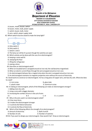 Republic of the Philippines
Department of Education
REGION IV-A CALABARZON
CITY SCHOOLS DIVISION OF BACOOR
REAL ELEMENTARY SCHOOL
PITONG GATANG ST., REAL 1, BACOOR CITY
A. buzzer, motor, buzzer, switch
B. buzzer, motor, bulb, power supply
C. switch, buzzer, bulb, motor
D.wire, switch, power supply, bulb
42. Which switch must be closed to make the lamp light?
A. Only switch 1
B. Only switch 2
C. Switch 1 and 2
D.The lamp can still be lit up even though the switches are open
43. Which activity can be done with the use of an electromagnet?
A. keeping a room well lit
B. sweeping the floor
C. lifting the refrigerator
D.sewing a dress
44. How does an electromagnet work?
A. When an insulated wire is wrapped around an iron rod, the rod becomes magnetized.
B. When an electric current flows through the wire wrapped around an iron core.
C. An electromagnet behaves like a magnet only when the wire is wrapped around an iron core.
D.An electromagnet maintains its magnetic properties even without the source of electricity.
45. David wants to construct an electromagnet. He has a long piece of copper wire, and two dry cells. What else does
he need?
A. iron screw B. glass tube
C. plastic tuber D. aluminum screw
46. In making an electromagnet, which of the following can make an electromagnet stronger?
I. Adding more dry cells
II. Using a core with a bigger diameter
III. Increasing the number of turns in the coil of wire
A. I B. II C. III D. I, II, and III
47. Why is the wire used in an electromagnet coiled?
A. It has more force.
B. It makes the electromagnet stronger
C. It controls the field of attraction
D.It controls the flow of electricity
48. Which of the following affects the strength of an electromagnet?
A. Amount of electricity C. Both A and B
B. Number of coils D. Number of switches
49-50. If you want to design your electromagnet. How would it be? Draw an electromagnet.
 