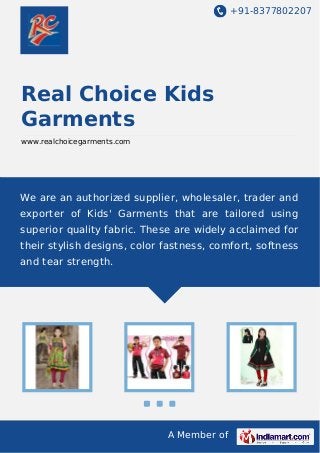 +91-8377802207
A Member of
Real Choice Kids
Garments
www.realchoicegarments.com
We are an authorized supplier, wholesaler, trader and
exporter of Kids' Garments that are tailored using
superior quality fabric. These are widely acclaimed for
their stylish designs, color fastness, comfort, softness
and tear strength.
 