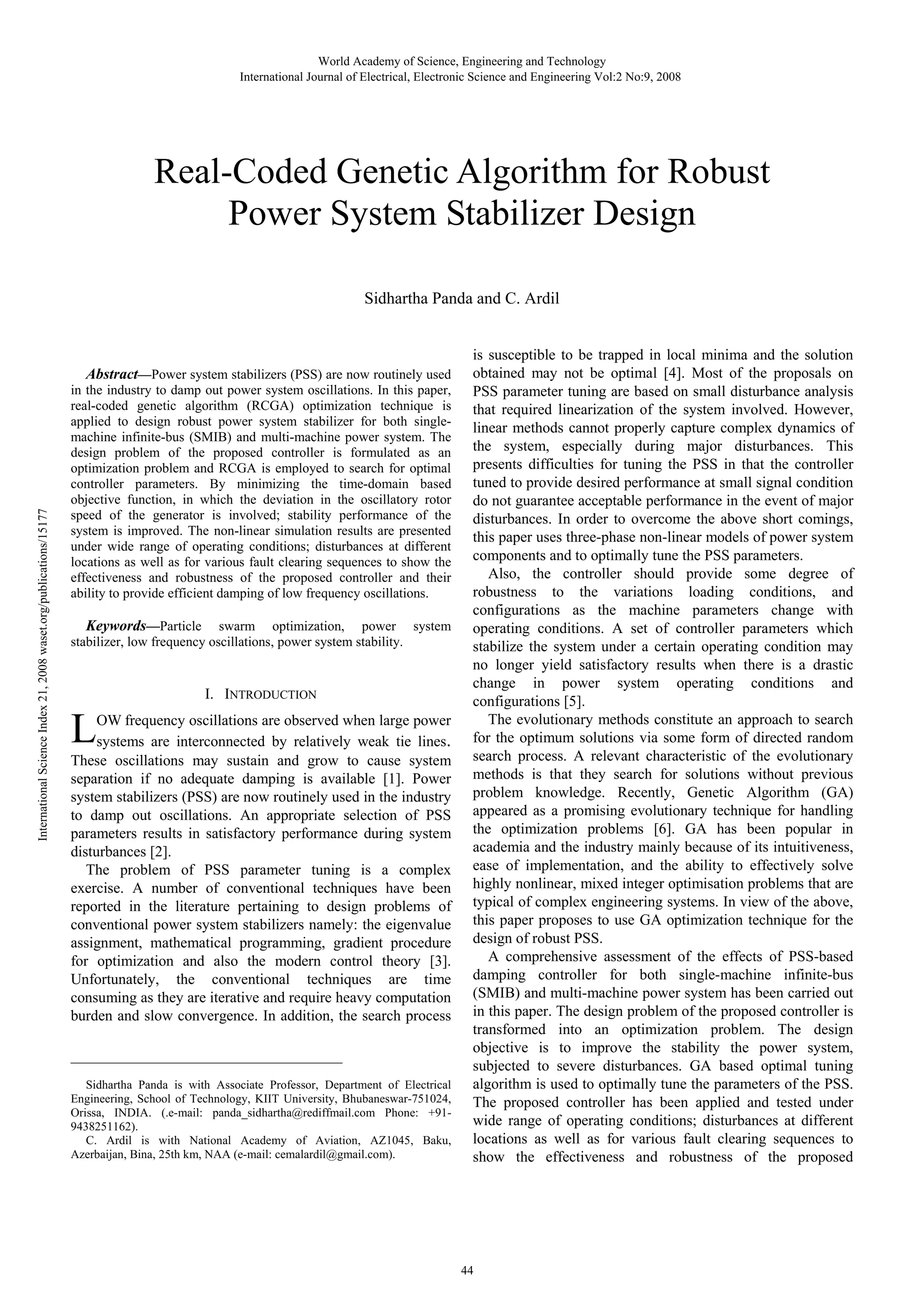 World Academy of Science, Engineering and Technology International Journal of Electrical, Electronic Science and Engineering Vol:2 No:9, 2008 Real-Coded Genetic Algorithm for Robust Power System Stabilizer Design Sidhartha Panda and C. Ardil International Science Index 21, 2008 waset.org/publications/15177 Abstract—Power system stabilizers (PSS) are now routinely used in the industry to damp out power system oscillations. In this paper, real-coded genetic algorithm (RCGA) optimization technique is applied to design robust power system stabilizer for both singlemachine infinite-bus (SMIB) and multi-machine power system. The design problem of the proposed controller is formulated as an optimization problem and RCGA is employed to search for optimal controller parameters. By minimizing the time-domain based objective function, in which the deviation in the oscillatory rotor speed of the generator is involved; stability performance of the system is improved. The non-linear simulation results are presented under wide range of operating conditions; disturbances at different locations as well as for various fault clearing sequences to show the effectiveness and robustness of the proposed controller and their ability to provide efficient damping of low frequency oscillations. Keywords—Particle swarm optimization, power system stabilizer, low frequency oscillations, power system stability. I. INTRODUCTION L OW frequency oscillations are observed when large power systems are interconnected by relatively weak tie lines. These oscillations may sustain and grow to cause system separation if no adequate damping is available [1]. Power system stabilizers (PSS) are now routinely used in the industry to damp out oscillations. An appropriate selection of PSS parameters results in satisfactory performance during system disturbances [2]. The problem of PSS parameter tuning is a complex exercise. A number of conventional techniques have been reported in the literature pertaining to design problems of conventional power system stabilizers namely: the eigenvalue assignment, mathematical programming, gradient procedure for optimization and also the modern control theory [3]. Unfortunately, the conventional techniques are time consuming as they are iterative and require heavy computation burden and slow convergence. In addition, the search process _____________________________________________ Sidhartha Panda is with Associate Professor, Department of Electrical Engineering, School of Technology, KIIT University, Bhubaneswar-751024, Orissa, INDIA. (.e-mail: panda_sidhartha@rediffmail.com Phone: +919438251162). C. Ardil is with National Academy of Aviation, AZ1045, Baku, Azerbaijan, Bina, 25th km, NAA (e-mail: cemalardil@gmail.com). is susceptible to be trapped in local minima and the solution obtained may not be optimal [4]. Most of the proposals on PSS parameter tuning are based on small disturbance analysis that required linearization of the system involved. However, linear methods cannot properly capture complex dynamics of the system, especially during major disturbances. This presents difficulties for tuning the PSS in that the controller tuned to provide desired performance at small signal condition do not guarantee acceptable performance in the event of major disturbances. In order to overcome the above short comings, this paper uses three-phase non-linear models of power system components and to optimally tune the PSS parameters. Also, the controller should provide some degree of robustness to the variations loading conditions, and configurations as the machine parameters change with operating conditions. A set of controller parameters which stabilize the system under a certain operating condition may no longer yield satisfactory results when there is a drastic change in power system operating conditions and configurations [5]. The evolutionary methods constitute an approach to search for the optimum solutions via some form of directed random search process. A relevant characteristic of the evolutionary methods is that they search for solutions without previous problem knowledge. Recently, Genetic Algorithm (GA) appeared as a promising evolutionary technique for handling the optimization problems [6]. GA has been popular in academia and the industry mainly because of its intuitiveness, ease of implementation, and the ability to effectively solve highly nonlinear, mixed integer optimisation problems that are typical of complex engineering systems. In view of the above, this paper proposes to use GA optimization technique for the design of robust PSS. A comprehensive assessment of the effects of PSS-based damping controller for both single-machine infinite-bus (SMIB) and multi-machine power system has been carried out in this paper. The design problem of the proposed controller is transformed into an optimization problem. The design objective is to improve the stability the power system, subjected to severe disturbances. GA based optimal tuning algorithm is used to optimally tune the parameters of the PSS. The proposed controller has been applied and tested under wide range of operating conditions; disturbances at different locations as well as for various fault clearing sequences to show the effectiveness and robustness of the proposed 44 