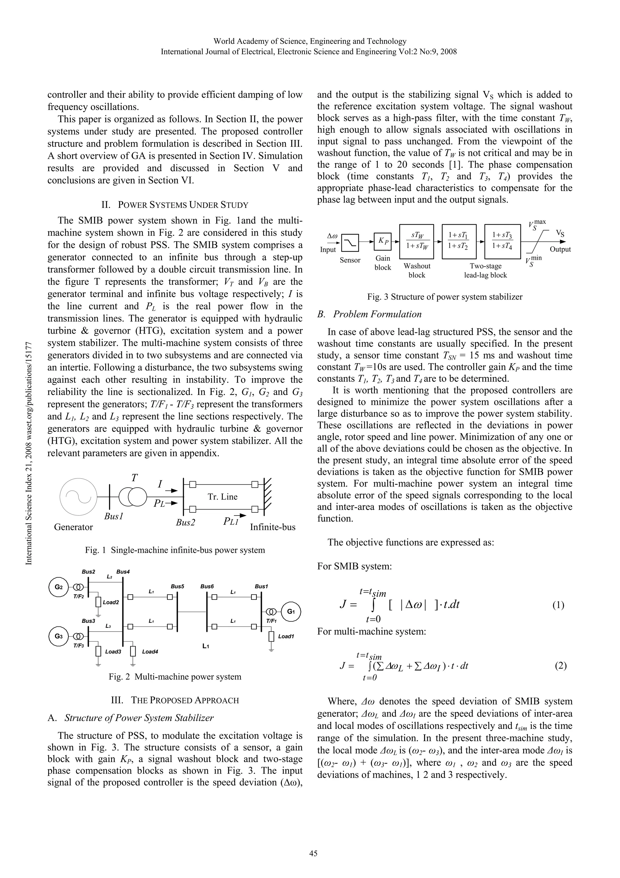 World Academy of Science, Engineering and Technology International Journal of Electrical, Electronic Science and Engineering Vol:2 No:9, 2008 controller and their ability to provide efficient damping of low frequency oscillations. This paper is organized as follows. In Section II, the power systems under study are presented. The proposed controller structure and problem formulation is described in Section III. A short overview of GA is presented in Section IV. Simulation results are provided and discussed in Section V and conclusions are given in Section VI. International Science Index 21, 2008 waset.org/publications/15177 II. POWER SYSTEMS UNDER STUDY The SMIB power system shown in Fig. 1and the multimachine system shown in Fig. 2 are considered in this study for the design of robust PSS. The SMIB system comprises a generator connected to an infinite bus through a step-up transformer followed by a double circuit transmission line. In the figure T represents the transformer; VT and VB are the generator terminal and infinite bus voltage respectively; I is the line current and PL is the real power flow in the transmission lines. The generator is equipped with hydraulic turbine & governor (HTG), excitation system and a power system stabilizer. The multi-machine system consists of three generators divided in to two subsystems and are connected via an intertie. Following a disturbance, the two subsystems swing against each other resulting in instability. To improve the reliability the line is sectionalized. In Fig. 2, G1, G2 and G3 represent the generators; T/F1 - T/F3 represent the transformers and L1, L2 and L3 represent the line sections respectively. The generators are equipped with hydraulic turbine & governor (HTG), excitation system and power system stabilizer. All the relevant parameters are given in appendix. T I Tr. Line PL Bus1 PL1 Bus2 Generator Infinite-bus and the output is the stabilizing signal VS which is added to the reference excitation system voltage. The signal washout block serves as a high-pass filter, with the time constant TW, high enough to allow signals associated with oscillations in input signal to pass unchanged. From the viewpoint of the washout function, the value of TW is not critical and may be in the range of 1 to 20 seconds [1]. The phase compensation block (time constants T1, T2 and T3, T4) provides the appropriate phase-lead characteristics to compensate for the phase lag between input and the output signals. Δω Input Sensor L2 Bus5 L1 L1 L1 G3 T/F1 Load1 T/F3 Load3 Output min VS In case of above lead-lag structured PSS, the sensor and the washout time constants are usually specified. In the present study, a sensor time constant TSN = 15 ms and washout time constant TW =10s are used. The controller gain KP and the time constants T1, T2, T3 and T4 are to be determined. It is worth mentioning that the proposed controllers are designed to minimize the power system oscillations after a large disturbance so as to improve the power system stability. These oscillations are reflected in the deviations in power angle, rotor speed and line power. Minimization of any one or all of the above deviations could be chosen as the objective. In the present study, an integral time absolute error of the speed deviations is taken as the objective function for SMIB power system. For multi-machine power system an integral time absolute error of the speed signals corresponding to the local and inter-area modes of oscillations is taken as the objective function. Bus1 Bus6 G1 L3 VS B. Problem Formulation J= Load2 Bus3 Two-stage lead-lag block max VS For SMIB system: L1 T/F2 Washout block 1 + sT3 1 + sT4 The objective functions are expressed as: Bus4 G2 Gain block 1 + sT1 1 + sT2 Fig. 3 Structure of power system stabilizer Fig. 1 Single-machine infinite-bus power system Bus2 KP sTW 1 + sTW Load4 J= The structure of PSS, to modulate the excitation voltage is shown in Fig. 3. The structure consists of a sensor, a gain block with gain KP, a signal washout block and two-stage phase compensation blocks as shown in Fig. 3. The input signal of the proposed controller is the speed deviation (∆ω), (1) t = t sim ∫ ( ∑ Δω L + ∑ Δω I ) ⋅ t ⋅ dt (2) t =0 Fig. 2 Multi-machine power system A. Structure of Power System Stabilizer ∫ [ | Δω | ] ⋅ t.dt t =0 For multi-machine system: L1 III. THE PROPOSED APPROACH t =t sim Where, Δω denotes the speed deviation of SMIB system generator; ΔωL and ΔωI are the speed deviations of inter-area and local modes of oscillations respectively and tsim is the time range of the simulation. In the present three-machine study, the local mode ΔωL is (ω2- ω3), and the inter-area mode ΔωI is [(ω2- ω1) + (ω3- ω1)], where ω1 , ω2 and ω3 are the speed deviations of machines, 1 2 and 3 respectively. 45 