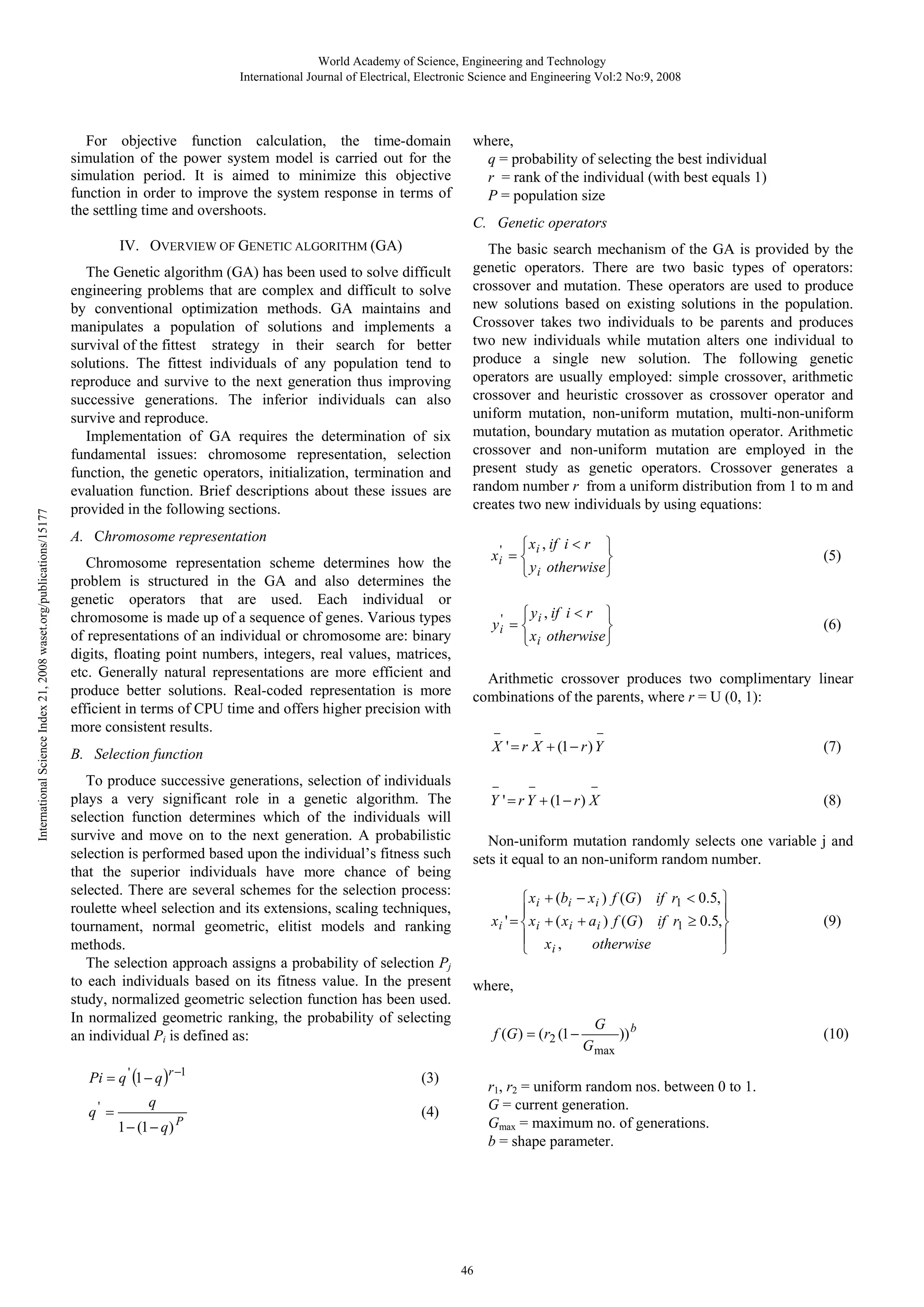 World Academy of Science, Engineering and Technology International Journal of Electrical, Electronic Science and Engineering Vol:2 No:9, 2008 For objective function calculation, the time-domain simulation of the power system model is carried out for the simulation period. It is aimed to minimize this objective function in order to improve the system response in terms of the settling time and overshoots. International Science Index 21, 2008 waset.org/publications/15177 IV. OVERVIEW OF GENETIC ALGORITHM (GA) The Genetic algorithm (GA) has been used to solve difficult engineering problems that are complex and difficult to solve by conventional optimization methods. GA maintains and manipulates a population of solutions and implements a survival of the fittest strategy in their search for better solutions. The fittest individuals of any population tend to reproduce and survive to the next generation thus improving successive generations. The inferior individuals can also survive and reproduce. Implementation of GA requires the determination of six fundamental issues: chromosome representation, selection function, the genetic operators, initialization, termination and evaluation function. Brief descriptions about these issues are provided in the following sections. where, q = probability of selecting the best individual r = rank of the individual (with best equals 1) P = population size C. Genetic operators The basic search mechanism of the GA is provided by the genetic operators. There are two basic types of operators: crossover and mutation. These operators are used to produce new solutions based on existing solutions in the population. Crossover takes two individuals to be parents and produces two new individuals while mutation alters one individual to produce a single new solution. The following genetic operators are usually employed: simple crossover, arithmetic crossover and heuristic crossover as crossover operator and uniform mutation, non-uniform mutation, multi-non-uniform mutation, boundary mutation as mutation operator. Arithmetic crossover and non-uniform mutation are employed in the present study as genetic operators. Crossover generates a random number r from a uniform distribution from 1 to m and creates two new individuals by using equations: A. Chromosome representation Chromosome representation scheme determines how the problem is structured in the GA and also determines the genetic operators that are used. Each individual or chromosome is made up of a sequence of genes. Various types of representations of an individual or chromosome are: binary digits, floating point numbers, integers, real values, matrices, etc. Generally natural representations are more efficient and produce better solutions. Real-coded representation is more efficient in terms of CPU time and offers higher precision with more consistent results. ⎧ x i , if i < r ⎫ x i' = ⎨ ⎬ ⎩ y i otherwise ⎭ ⎧ y i , if i < r ⎫ y i' = ⎨ ⎬ ⎩ x i otherwise ⎭ − q = q 1 − (1 − q) P − − X ' = r X + (1 − r ) Y To produce successive generations, selection of individuals plays a very significant role in a genetic algorithm. The selection function determines which of the individuals will survive and move on to the next generation. A probabilistic selection is performed based upon the individual’s fitness such that the superior individuals have more chance of being selected. There are several schemes for the selection process: roulette wheel selection and its extensions, scaling techniques, tournament, normal geometric, elitist models and ranking methods. The selection approach assigns a probability of selection Pj to each individuals based on its fitness value. In the present study, normalized geometric selection function has been used. In normalized geometric ranking, the probability of selecting an individual Pi is defined as: ' (6) Arithmetic crossover produces two complimentary linear combinations of the parents, where r = U (0, 1): B. Selection function Pi = q ' (1 − q )r −1 (5) − − (7) − Y ' = r Y + (1 − r ) X (8) Non-uniform mutation randomly selects one variable j and sets it equal to an non-uniform random number. ⎧ xi ⎪ xi ' = ⎨ xi ⎪ ⎩ + (bi − x i ) f (G ) if r1 < 0.5, ⎫ ⎪ + ( x i + a i ) f (G ) if r1 ≥ 0.5,⎬ ⎪ xi , otherwise ⎭ (9) where, f (G ) = (r2 (1 − (3) G G max )) b r1, r2 = uniform random nos. between 0 to 1. G = current generation. Gmax = maximum no. of generations. b = shape parameter. (4) 46 (10) 