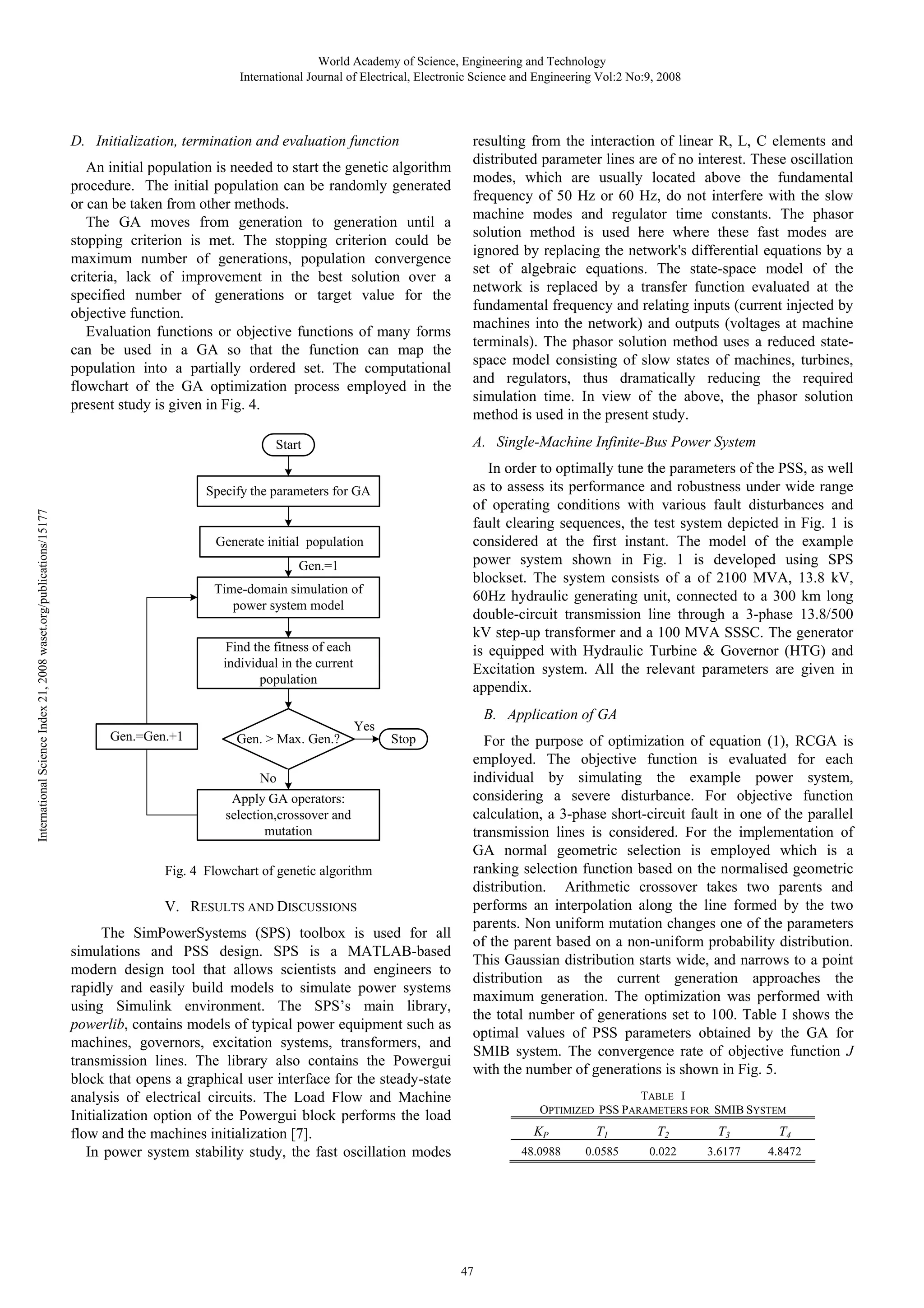 World Academy of Science, Engineering and Technology International Journal of Electrical, Electronic Science and Engineering Vol:2 No:9, 2008 D. Initialization, termination and evaluation function An initial population is needed to start the genetic algorithm procedure. The initial population can be randomly generated or can be taken from other methods. The GA moves from generation to generation until a stopping criterion is met. The stopping criterion could be maximum number of generations, population convergence criteria, lack of improvement in the best solution over a specified number of generations or target value for the objective function. Evaluation functions or objective functions of many forms can be used in a GA so that the function can map the population into a partially ordered set. The computational flowchart of the GA optimization process employed in the present study is given in Fig. 4. A. Single-Machine Infinite-Bus Power System Start In order to optimally tune the parameters of the PSS, as well as to assess its performance and robustness under wide range of operating conditions with various fault disturbances and fault clearing sequences, the test system depicted in Fig. 1 is considered at the first instant. The model of the example power system shown in Fig. 1 is developed using SPS blockset. The system consists of a of 2100 MVA, 13.8 kV, 60Hz hydraulic generating unit, connected to a 300 km long double-circuit transmission line through a 3-phase 13.8/500 kV step-up transformer and a 100 MVA SSSC. The generator is equipped with Hydraulic Turbine & Governor (HTG) and Excitation system. All the relevant parameters are given in appendix. International Science Index 21, 2008 waset.org/publications/15177 Specify the parameters for GA Generate initial population Gen.=1 Time-domain simulation of power system model Find the fitness of each individual in the current population Gen.=Gen.+1 Gen. > Max. Gen.? resulting from the interaction of linear R, L, C elements and distributed parameter lines are of no interest. These oscillation modes, which are usually located above the fundamental frequency of 50 Hz or 60 Hz, do not interfere with the slow machine modes and regulator time constants. The phasor solution method is used here where these fast modes are ignored by replacing the network's differential equations by a set of algebraic equations. The state-space model of the network is replaced by a transfer function evaluated at the fundamental frequency and relating inputs (current injected by machines into the network) and outputs (voltages at machine terminals). The phasor solution method uses a reduced statespace model consisting of slow states of machines, turbines, and regulators, thus dramatically reducing the required simulation time. In view of the above, the phasor solution method is used in the present study. Yes B. Application of GA Stop No Apply GA operators: selection,crossover and mutation Fig. 4 Flowchart of genetic algorithm V. RESULTS AND DISCUSSIONS The SimPowerSystems (SPS) toolbox is used for all simulations and PSS design. SPS is a MATLAB-based modern design tool that allows scientists and engineers to rapidly and easily build models to simulate power systems using Simulink environment. The SPS’s main library, powerlib, contains models of typical power equipment such as machines, governors, excitation systems, transformers, and transmission lines. The library also contains the Powergui block that opens a graphical user interface for the steady-state analysis of electrical circuits. The Load Flow and Machine Initialization option of the Powergui block performs the load flow and the machines initialization [7]. In power system stability study, the fast oscillation modes For the purpose of optimization of equation (1), RCGA is employed. The objective function is evaluated for each individual by simulating the example power system, considering a severe disturbance. For objective function calculation, a 3-phase short-circuit fault in one of the parallel transmission lines is considered. For the implementation of GA normal geometric selection is employed which is a ranking selection function based on the normalised geometric distribution. Arithmetic crossover takes two parents and performs an interpolation along the line formed by the two parents. Non uniform mutation changes one of the parameters of the parent based on a non-uniform probability distribution. This Gaussian distribution starts wide, and narrows to a point distribution as the current generation approaches the maximum generation. The optimization was performed with the total number of generations set to 100. Table I shows the optimal values of PSS parameters obtained by the GA for SMIB system. The convergence rate of objective function J with the number of generations is shown in Fig. 5. TABLE I OPTIMIZED PSS PARAMETERS FOR SMIB SYSTEM KP 47 T1 T2 T3 T4 48.0988 0.0585 0.022 3.6177 4.8472 
