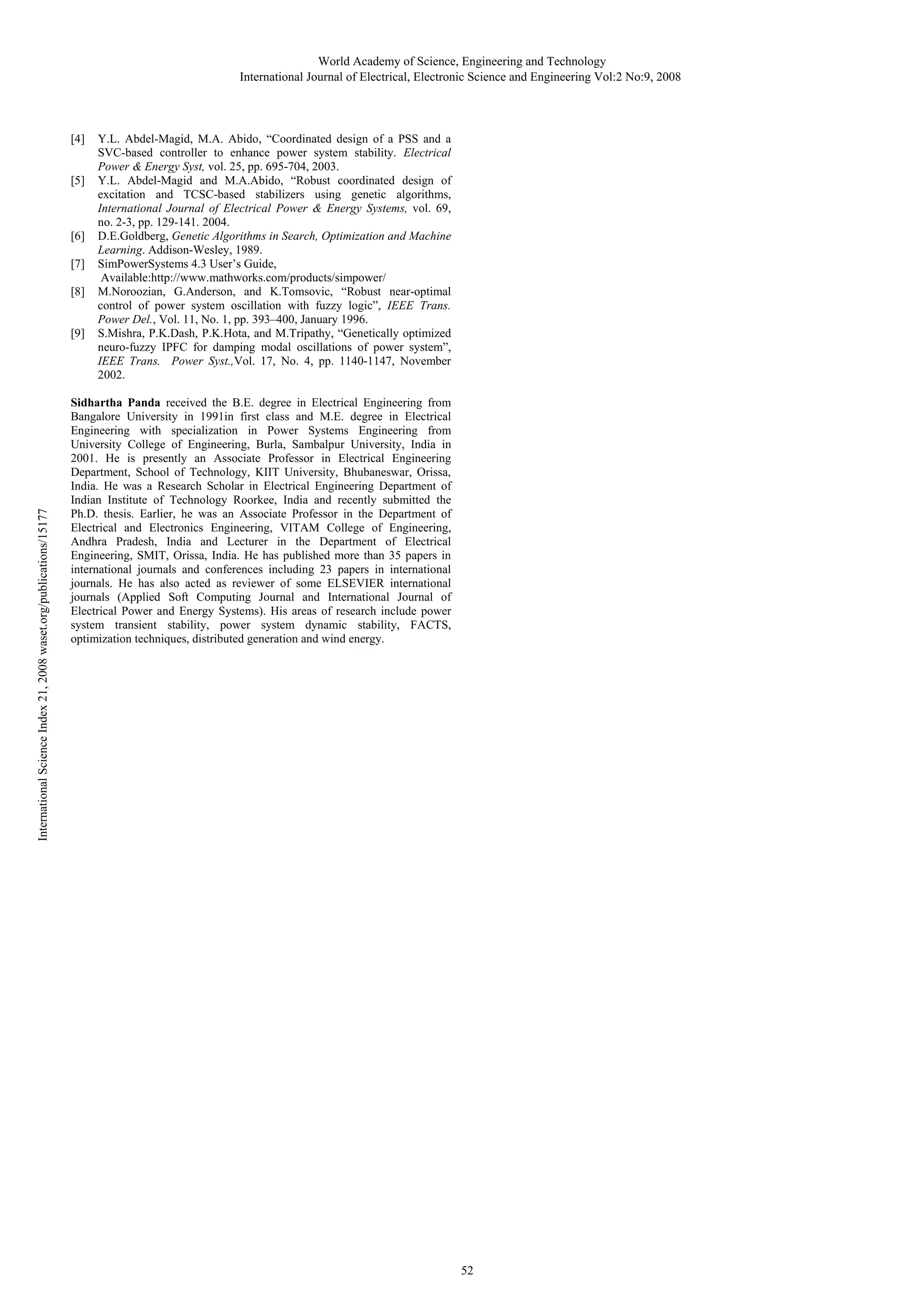 World Academy of Science, Engineering and Technology International Journal of Electrical, Electronic Science and Engineering Vol:2 No:9, 2008 [4] [5] [6] [7] [8] International Science Index 21, 2008 waset.org/publications/15177 [9] Y.L. Abdel-Magid, M.A. Abido, “Coordinated design of a PSS and a SVC-based controller to enhance power system stability. Electrical Power & Energy Syst, vol. 25, pp. 695-704, 2003. Y.L. Abdel-Magid and M.A.Abido, “Robust coordinated design of excitation and TCSC-based stabilizers using genetic algorithms, International Journal of Electrical Power & Energy Systems, vol. 69, no. 2-3, pp. 129-141. 2004. D.E.Goldberg, Genetic Algorithms in Search, Optimization and Machine Learning. Addison-Wesley, 1989. SimPowerSystems 4.3 User’s Guide, Available:http://www.mathworks.com/products/simpower/ M.Noroozian, G.Anderson, and K.Tomsovic, “Robust near-optimal control of power system oscillation with fuzzy logic”, IEEE Trans. Power Del., Vol. 11, No. 1, pp. 393–400, January 1996. S.Mishra, P.K.Dash, P.K.Hota, and M.Tripathy, “Genetically optimized neuro-fuzzy IPFC for damping modal oscillations of power system”, IEEE Trans. Power Syst.,Vol. 17, No. 4, pp. 1140-1147, November 2002. Sidhartha Panda received the B.E. degree in Electrical Engineering from Bangalore University in 1991in first class and M.E. degree in Electrical Engineering with specialization in Power Systems Engineering from University College of Engineering, Burla, Sambalpur University, India in 2001. He is presently an Associate Professor in Electrical Engineering Department, School of Technology, KIIT University, Bhubaneswar, Orissa, India. He was a Research Scholar in Electrical Engineering Department of Indian Institute of Technology Roorkee, India and recently submitted the Ph.D. thesis. Earlier, he was an Associate Professor in the Department of Electrical and Electronics Engineering, VITAM College of Engineering, Andhra Pradesh, India and Lecturer in the Department of Electrical Engineering, SMIT, Orissa, India. He has published more than 35 papers in international journals and conferences including 23 papers in international journals. He has also acted as reviewer of some ELSEVIER international journals (Applied Soft Computing Journal and International Journal of Electrical Power and Energy Systems). His areas of research include power system transient stability, power system dynamic stability, FACTS, optimization techniques, distributed generation and wind energy. 52 