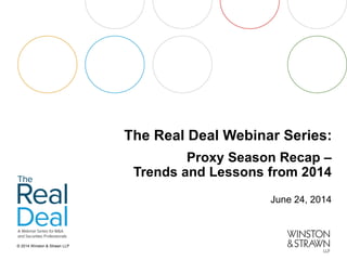 © 2014 Winston & Strawn LLP 
The Real Deal Webinar Series: 
Proxy Season Recap – Trends and Lessons from 2014 
June 24, 2014  