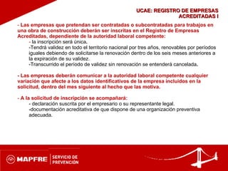 UCAE: REGISTRO DE EMPRESAS ACREDITADAS I Las empresas que pretendan ser contratadas o subcontratadas para trabajos en una obra de construcción deberán ser inscritas en el Registro de Empresas Acreditadas, dependiente de la autoridad laboral competente: la inscripción será única . Tendrá validez en todo el territorio nacional por tres años, renovables por   períodos iguales debiendo de solicitarse la renovación dentro de los seis   meses anteriores a la expiración de su validez . Transcurrido el período de validez sin renovación se entenderá cancelada . - Las empresas deberán comunicar a la autoridad laboral competente cualquier variación que afecte a los datos identificativos de la empresa incluidos en la solicitud, dentro del mes siguiente al hecho que las motiva. A la solicitud de inscripción se acompañará: declaración suscrita por el empresario o su representante legal.  documentación acreditativa de que dispone de una organización preventiva  adecuada. 