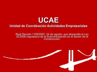 UCAE Unidad de Coordinación Actividades Empresariales Real Decreto 1109/2007, 24 de agosto, que desarrolla la Ley 32/2006 reguladora de la Subcontratación en el Sector de la Construcción. 