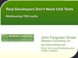 Real Developers Don’t Need Unit Tests
Mythbusting TDD myths




                        John Ferguson Smart
                        Wakaleo Consulting Ltd.
                        http://www.wakaleo.com
                        Email: john.smart@wakaleo.com
                        Twitter: wakaleo
 