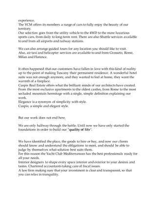 experience.
The YCM offers its members a range of cars to fully enjoy the beauty of our
territory.
Our selection goes from the utility vehicle to the 4WD to the more luxurious
sports cars, from daily to long-term rent. There are also Shuttle services available
to and from all airports and railway stations.
We can also arrange guided tours for any location you should like to visit.
Also, air taxi and helicopter services are available to and from Grosseto, Rome,
Milan and Florence.
It often happened that our customers have fallen in love with this kind of reality
up to the point of making Tuscany their permanent residence. A wonderful hotel
suite was not enough anymore, and they wanted to feel at home, they want the
warmth of a fireplace.
Cuspis Real Estate offers what the brilliant minds of our architects have created.
From the most exclusive apartments to the oldest castles, from Rome to the most
secluded mountain hermitage with a single, simple definition explaining our
work.
Elegance is a synonym of simplicity with style.
Cuspis; a simple and elegant style.
But our work does not end here.
We are only halfway through the battle. Until now we have only started the
foundations in order to build our "quality of life".
We have identified the place, the goods to hire or buy, and now our clients
should know and understand the obligations to meet, and should be able to
judge by themselves what solution best suits them.
For this reason the Yacht Club Mediterranean has the best professionals ready for
all your needs.
Interior designers to shape every space interior and exterior to your desires and
tastes. Chartered accountants taking care of fiscal issues.
A law firm making sure that your investment is clear and transparent, so that
you can relax in tranquility.
 