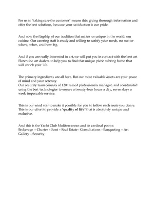 For us to "taking care the customer" means this: giving thorough information and
offer the best solutions, because your satisfaction is our pride.
And now the flagship of our tradition that makes us unique in the world: our
cuisine. Our catering staff is ready and willing to satisfy your needs, no matter
where, when, and how big.
And if you are really interested in art, we will put you in contact with the best art
Florentine art dealers to help you to find that unique piece to bring home that
will enrich your life.
The primary ingredients are all here. But our most valuable assets are your peace
of mind and your serenity.
Our security team consists of 120 trained professionals managed and coordinated
using the best technologies to ensure a twenty-four hours a day, seven days a
week impeccable service.
This is our wind star to make it possible for you to follow each route you desire.
This is our effort to provide a "quality of life" that is absolutely unique and
exclusive.
And this is the Yacht Club Mediterranean and its cardinal points:
Brokerage – Charter – Rent – Real Estate - Consultations - Banqueting – Art
Gallery – Security
 
