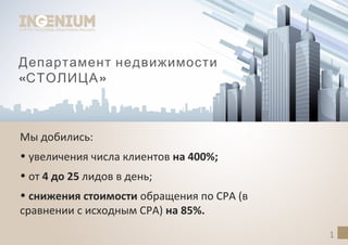 Департамент недвижимости
« »СТОЛИЦА
Мы добились:
• увеличения числа клиентов на 400%;
• от 4 до 25 лидов в день;
• снижения стоимости обращения по CPA (в
сравнении с исходным CPA) на 85%.
1
 