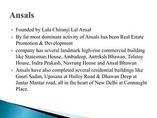  Founded by Lala Chiranji Lal Ansal
 By far most dominant activity of Ansals has been Real Estate
Promotion & Development
 company has several landmark high-rise commercial building
like Statesman House, Ambadeep, Antriksh Bhawan, Tolstoy
House, Indra Prakash, Navrang House and Ansal Bhawan
 Ansals have also completed several residential buildings like
Gauri Sadan, Upasana at Hailey Road & Dhawan Deep at
Jantar Mantar road, all in the heart of New Delhi at Connaught
Place.
 