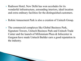  Radisson Hotel, New Delhi has won accolades for its
wonderful infrastructure, astounding interiors, ideal location
and extra ordinary facilities for the distinguished customers.
 Rohini Amusement Park is also a creation of Unitech Group.
 The commercial complexes like Global Business Park,
Signature Towers, Unitech Business Park and Unitech Trade
Center and the launch of Millennium Plaza & Infocenter in
Gurgaon have made Unitech Builder earn a good reputation in
the industry.
 