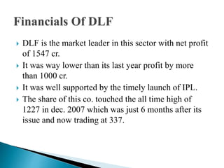  DLF is the market leader in this sector with net profit
of 1547 cr.
 It was way lower than its last year profit by more
than 1000 cr.
 It was well supported by the timely launch of IPL.
 The share of this co. touched the all time high of
1227 in dec. 2007 which was just 6 months after its
issue and now trading at 337.
 