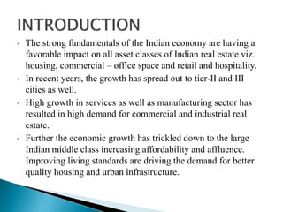 • The strong fundamentals of the Indian economy are having a
favorable impact on all asset classes of Indian real estate viz.
housing, commercial – office space and retail and hospitality.
• In recent years, the growth has spread out to tier-II and III
cities as well.
• High growth in services as well as manufacturing sector has
resulted in high demand for commercial and industrial real
estate.
• Further the economic growth has trickled down to the large
Indian middle class increasing affordability and affluence.
Improving living standards are driving the demand for better
quality housing and urban infrastructure.
 