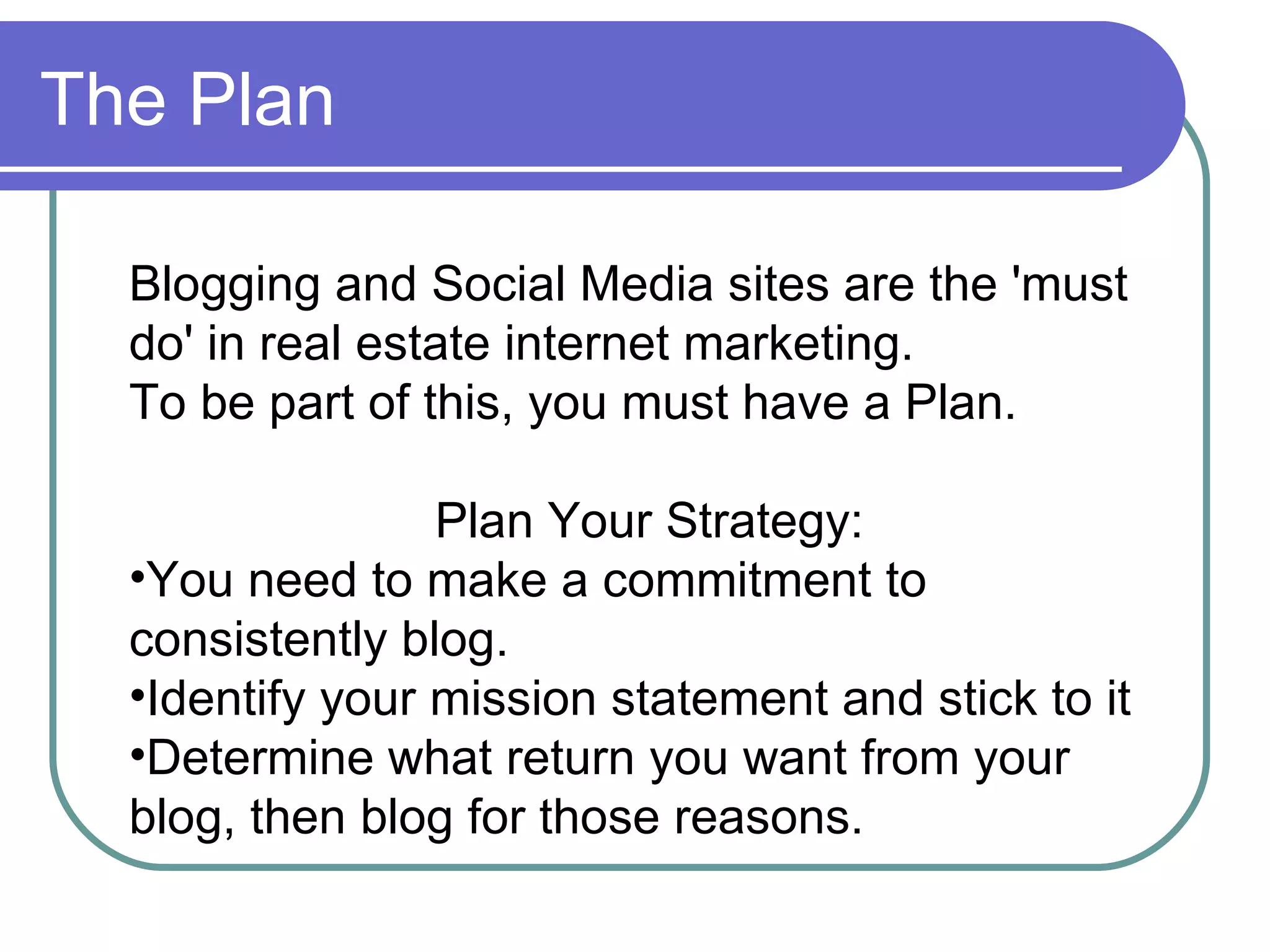 The Plan Blogging and Social Media sites are the 'must do' in real estate internet marketing.  To be part of this, you must have a Plan. Plan Your Strategy:  You need to make a commitment to  consistently blog. Identify your mission statement and stick to it Determine what return you want from your blog, then blog for those reasons. 