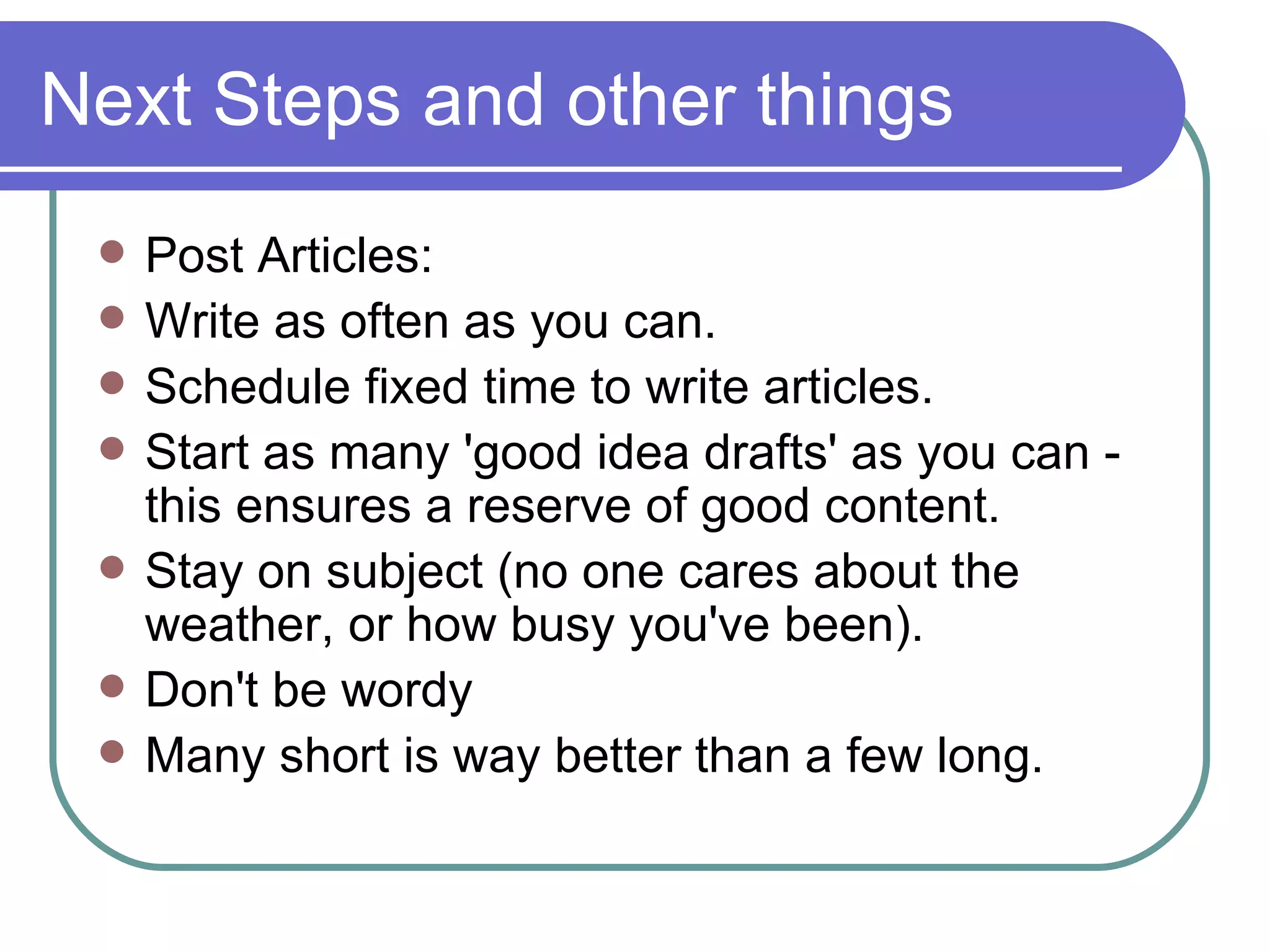 Next Steps and other things Post Articles: Write as often as you can. Schedule fixed time to write articles. Start as many 'good idea drafts' as you can - this ensures a reserve of good content. Stay on subject (no one cares about the weather, or how busy you've been). Don't be wordy Many short is way better than a few long. 