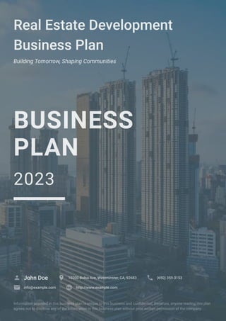 Real Estate Development
Business Plan
Building Tomorrow, Shaping Communities
BUSINESS
PLAN
2023
John Doe
 10200 Bolsa Ave, Westminster, CA, 92683
 (650) 359-3153

info@example.com
 http://www.example.com

Information provided in this business plan is unique to this business and confidential; therefore, anyone reading this plan
agrees not to disclose any of the information in this business plan without prior written permission of the company.
 
