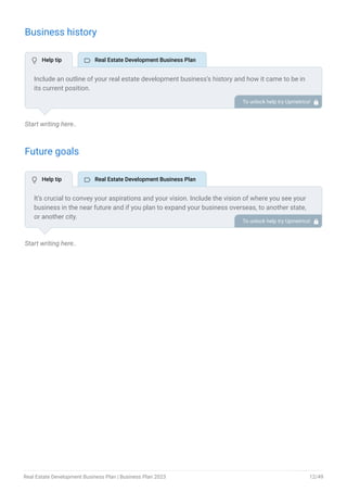 Business history
Start writing here..
Future goals
Start writing here..
Include an outline of your real estate development business’s history and how it came to be in
its current position.
If you can, add some personality and intriguing details, especially if you got any achievements
or recognitions till now for your incredible services.
To unlock help try Upmetrics! 
It’s crucial to convey your aspirations and your vision. Include the vision of where you see your
business in the near future and if you plan to expand your business overseas, to another state,
or another city.
To unlock help try Upmetrics! 
 Help tip  Real Estate Development Business Plan
 Help tip  Real Estate Development Business Plan
Real Estate Development Business Plan | Business Plan 2023 12/49
 