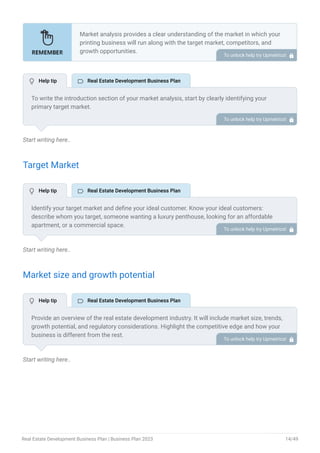 Start writing here..
Target Market
Start writing here..
Market size and growth potential
Start writing here..
Market analysis provides a clear understanding of the market in which your
printing business will run along with the target market, competitors, and
growth opportunities.
Your market analysis should contain the following essential components:
Target market.
Market size and growth potential.
Competitive analysis.
Market trends.
Regulatory environment.
•
•
•
•
•
To unlock help try Upmetrics! 
To write the introduction section of your market analysis, start by clearly identifying your
primary target market.
Mention specific industries or sectors that your business aims to serve. Next, define your ideal
customer by listing the attributes they value most, such as quality, affordability, or
convenience.
Finally, discuss the insights gained from your market research. Highlight the needs and
preferences of your potential clients, and explain how your products or services meet those
specific demands.
This will set a strong foundation for the rest of your market analysis, demonstrating that you
have a clear understanding of your target audience and their needs.
To unlock help try Upmetrics! 
Identify your target market and define your ideal customer. Know your ideal customers:
describe whom you target, someone wanting a luxury penthouse, looking for an affordable
apartment, or a commercial space.
To unlock help try Upmetrics! 
Provide an overview of the real estate development industry. It will include market size, trends,
growth potential, and regulatory considerations. Highlight the competitive edge and how your
business is different from the rest.
To unlock help try Upmetrics! 
 Help tip  Real Estate Development Business Plan
 Help tip  Real Estate Development Business Plan
 Help tip  Real Estate Development Business Plan
Real Estate Development Business Plan | Business Plan 2023 14/49
 