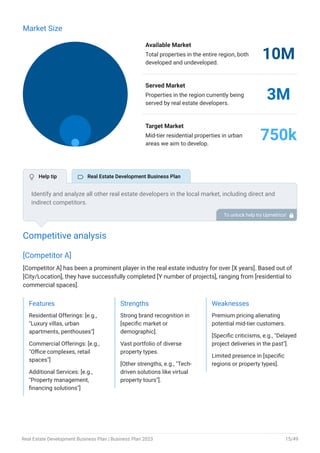 Market Size
Available Market
Total properties in the entire region, both
developed and undeveloped.
10M
Served Market
Properties in the region currently being
served by real estate developers.
3M
Target Market
Mid-tier residential properties in urban
areas we aim to develop.
750k
Competitive analysis
[Competitor A]
[Competitor A] has been a prominent player in the real estate industry for over [X years]. Based out of
[City/Location], they have successfully completed [Y number of projects], ranging from [residential to
commercial spaces].
Features
Residential Offerings: [e.g.,
"Luxury villas, urban
apartments, penthouses"]
Commercial Offerings: [e.g.,
"Office complexes, retail
spaces"]
Additional Services: [e.g.,
"Property management,
financing solutions"]
Strengths
Strong brand recognition in
[specific market or
demographic].
Vast portfolio of diverse
property types.
[Other strengths, e.g., "Tech-
driven solutions like virtual
property tours"].
Weaknesses
Premium pricing alienating
potential mid-tier customers.
[Specific criticisms, e.g., "Delayed
project deliveries in the past"].
Limited presence in [specific
regions or property types].
Identify and analyze all other real estate developers in the local market, including direct and
indirect competitors.
Evaluate their strengths and weaknesses, and explain how your business can offer qualitative
services.
To unlock help try Upmetrics! 
 Help tip  Real Estate Development Business Plan
Real Estate Development Business Plan | Business Plan 2023 15/49
 