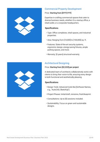 Commercial Property Development
Price: Starting from [$YYY,YYY]
Expertise in crafting commercial spaces that cater to
diverse business needs, whether it's a startup office, a
retail outlet, or a corporate headquarters.
Specifications
Type: Office complexes, retail spaces, and industrial
properties.
Area: Ranging from [10,000] to [100,000] sq. ft.
Features: State-of-the-art security systems,
ergonomic design, energy-saving fixtures, ample
parking spaces, and more.
Warranty: [X years] structural warranty.
•
•
•
•
Architectural Designing
Price: Starting from [$Z,ZZZ] per project
A dedicated team of architects collaboratively works with
clients to bring their vision to life, ensuring every design
is both functional and aesthetically pleasing.
Specifications
Design Tools: Advanced tools like [Software Names,
e.g., "AutoCAD, SketchUp"]
Project Phases: Initial draft, revisions, final blueprint.
Consultations: Up to [X] sessions included.
Sustainability: Focus on green and sustainable
designs.
•
•
•
•


Real Estate Development Business Plan | Business Plan 2023 20/49
 