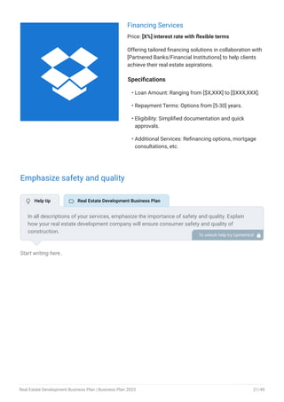 Financing Services
Price: [X%] interest rate with flexible terms
Offering tailored financing solutions in collaboration with
[Partnered Banks/Financial Institutions] to help clients
achieve their real estate aspirations.
Specifications
Loan Amount: Ranging from [$X,XXX] to [$XXX,XXX].
Repayment Terms: Options from [5-30] years.
Eligibility: Simplified documentation and quick
approvals.
Additional Services: Refinancing options, mortgage
consultations, etc.
•
•
•
•
Emphasize safety and quality
Start writing here..
In all descriptions of your services, emphasize the importance of safety and quality. Explain
how your real estate development company will ensure consumer safety and quality of
construction.
To unlock help try Upmetrics! 
 Help tip  Real Estate Development Business Plan

Real Estate Development Business Plan | Business Plan 2023 21/49
 