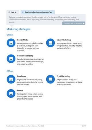 Marketing strategies
Online
Social Media
Active presence on platforms like
[Facebook, Instagram, and
LinkedIn] to engage with our
audience.

Email Marketing
Monthly newsletters showcasing
new properties, industry insights,
and special offers.

Content Marketing
Regular blog posts and articles on
real estate trends, investment tips,
and property guides.

Offline
Brochures
High-quality brochures detailing
our projects, distributed at events
and our offices.

Print Marketing
Ad placements in reputed
magazines, newspapers, and real
estate publications.

Events
Participation in real estate expos,
hosting open house events, and
property showcases.

Develop a marketing strategy that includes a mix of online and offline marketing tactics.
Consider social media, email marketing, content marketing, brochures, print marketing, and
events.
To unlock help try Upmetrics! 
 Help tip  Real Estate Development Business Plan
Real Estate Development Business Plan | Business Plan 2023 24/49
 