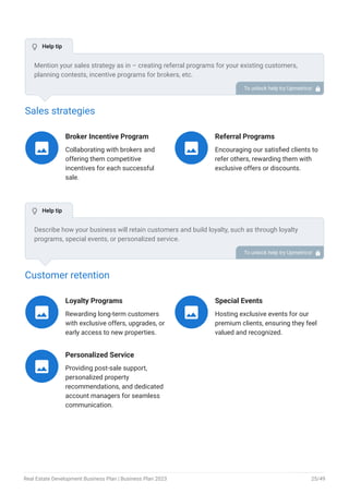 Sales strategies
Broker Incentive Program
Collaborating with brokers and
offering them competitive
incentives for each successful
sale.

Referral Programs
Encouraging our satisfied clients to
refer others, rewarding them with
exclusive offers or discounts.

Customer retention
Loyalty Programs
Rewarding long-term customers
with exclusive offers, upgrades, or
early access to new properties.

Special Events
Hosting exclusive events for our
premium clients, ensuring they feel
valued and recognized.

Personalized Service
Providing post-sale support,
personalized property
recommendations, and dedicated
account managers for seamless
communication.

Mention your sales strategy as in – creating referral programs for your existing customers,
planning contests, incentive programs for brokers, etc.
To unlock help try Upmetrics! 
Describe how your business will retain customers and build loyalty, such as through loyalty
programs, special events, or personalized service.
To unlock help try Upmetrics! 
 Help tip
 Help tip
Real Estate Development Business Plan | Business Plan 2023 25/49
 
