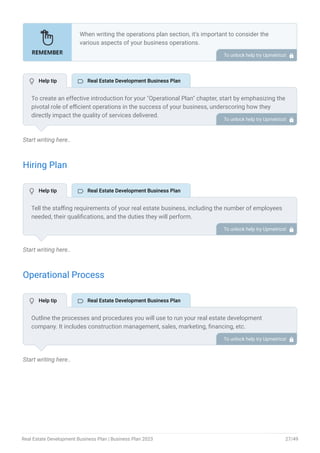 Start writing here..
Hiring Plan
Start writing here..
Operational Process
Start writing here..
When writing the operations plan section, it’s important to consider the
various aspects of your business operations.
Here are the components to include in an operations plan:
Describe the operational process.
Describe your supply chain.
Customer satisfaction.
Equipment & Machinery.
•
•
•
•
To unlock help try Upmetrics! 
To create an effective introduction for your "Operational Plan" chapter, start by emphasizing the
pivotal role of efficient operations in the success of your business, underscoring how they
directly impact the quality of services delivered.
Make it clear that operational excellence is crucial for fulfilling your commitments to customers
and ensuring optimal outcomes.
Then, briefly outline what readers can expect in this chapter, mentioning key areas you'll cover
such as staffing, operational processes, and facilities.
This introduction sets the stage by highlighting the significance of operational planning and
piques the reader's interest in the detailed insights to come.
To unlock help try Upmetrics! 
Tell the staffing requirements of your real estate business, including the number of employees
needed, their qualifications, and the duties they will perform.
Also, mention the perks you will provide to your employees. To unlock help try Upmetrics! 
Outline the processes and procedures you will use to run your real estate development
company. It includes construction management, sales, marketing, financing, etc.
To unlock help try Upmetrics! 
 Help tip  Real Estate Development Business Plan
 Help tip  Real Estate Development Business Plan
 Help tip  Real Estate Development Business Plan
Real Estate Development Business Plan | Business Plan 2023 27/49
 
