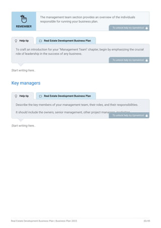 Start writing here..
Key managers
Start writing here..
The management team section provides an overview of the individuals
responsible for running your business plan.
This section should provide a detailed description of the experience and
qualifications of each manager, as well as their responsibilities and roles.
Describe the role and responsibilities of the Founders/CEO.
List the core team.
Describe organizational structure.
Compensation plan.
List Advisors/Consultants.
•
•
•
•
•
To unlock help try Upmetrics! 
To craft an introduction for your "Management Team" chapter, begin by emphasizing the crucial
role of leadership in the success of any business.
Highlight your company's commitment to having a strong and dedicated management team.
Showcase the diversity and expertise of your team members, illustrating how their varied
backgrounds contribute to the overall strength of your organization.
Conclude by emphasizing the team's experience and how it positions your program as a leader
in your industry.
This introduction will set the stage for readers to understand the significance and capabilities
of your management team, creating a positive impression as they delve into the details of each
team member's role and contributions in the subsequent sections.
To unlock help try Upmetrics! 
Describe the key members of your management team, their roles, and their responsibilities.
It should include the owners, senior management, other project managers, marketing
managers, real estate analysts, and people who will be involved in the business operations,
including their education, professional background, and any relevant experience in the real
estate development industry.
To unlock help try Upmetrics! 
 Help tip  Real Estate Development Business Plan
 Help tip  Real Estate Development Business Plan
Real Estate Development Business Plan | Business Plan 2023 30/49
 