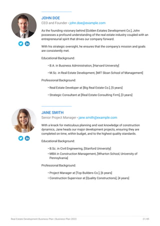 JOHN DOE
CEO and Founder - john.doe@example.com
As the founding visionary behind [Golden Estates Development Co.], John
possesses a profound understanding of the real estate industry coupled with an
entrepreneurial spirit that drives our company forward.
With his strategic oversight, he ensures that the company's mission and goals
are consistently met.
Educational Background:
B.A. in Business Administration, [Harvard University]
M.Sc. in Real Estate Development, [MIT Sloan School of Management]
Professional Background:
Real Estate Developer at [Big Real Estate Co.], [5 years]
Strategic Consultant at [Real Estate Consulting Firm], [3 years]
•
•
•
•
JANE SMITH
Senior Project Manager - jane.smith@example.com
With a knack for meticulous planning and vast knowledge of construction
dynamics, Jane heads our major development projects, ensuring they are
completed on time, within budget, and to the highest quality standards.
Educational Background:
B.Sc. in Civil Engineering, [Stanford University]
MBA in Construction Management, [Wharton School, University of
Pennsylvania]
Professional Background:
Project Manager at [Top Builders Co.], [6 years]
Construction Supervisor at [Quality Constructions], [4 years]
•
•
•
•
Real Estate Development Business Plan | Business Plan 2023 31/49
 