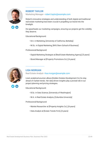 ROBERT TAYLOR
Marketing Manager - robert.taylor@example.com
Robert's innovative strategies and understanding of both digital and traditional
real estate marketing have been crucial in propelling our brand into the
limelight.
He spearheads our marketing campaigns, ensuring our projects get the visibility
they deserve.
Educational Background:
B.A. in Marketing, [University of California, Berkeley]
M.Sc. in Digital Marketing, [NYU Stern School of Business]
Professional Background:
Digital Marketing Strategist at [Real Estate Marketing Agency], [5 years]
Brand Manager at [Property Promotions Co.], [4 years]
•
•
•
•
LISA MORGAN
Real Estate Analyst - lisa.morgan@example.com
Lisa's analytical acumen allows [Golden Estates Development Co.] to stay
ahead of market trends. Her data-driven insights play a pivotal role in our
project planning and pricing strategies.
Educational Background:
B.Sc. in Data Science, [University of Washington]
M.A. in Real Estate Analysis, [Columbia University]
Professional Background:
Market Researcher at [Property Insights Co.], [4 years]
Data Analyst at [Estate Trends Firm], [3 years]
•
•
•
•
Real Estate Development Business Plan | Business Plan 2023 32/49
 