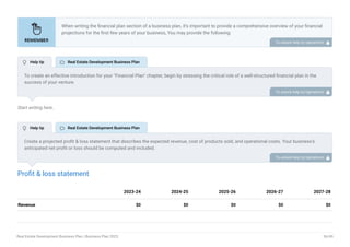 Start writing here..
Profit & loss statement
Revenue $0 $0 $0 $0 $0
2023-24 2024-25 2025-26 2026-27 2027-28
When writing the financial plan section of a business plan, it’s important to provide a comprehensive overview of your financial
projections for the first few years of your business, You may provide the following:
Introduction.
Add startup costs (for new businesses).
Profit & loss statement.
Cash Flow Statement.
Balance sheet.
Break-even analysis.
Sales forecast.
Financing needs.
•
•
•
•
•
•
•
•
To unlock help try Upmetrics! 
To create an effective introduction for your "Financial Plan" chapter, begin by stressing the critical role of a well-structured financial plan in the
success of your venture.
Emphasize how this plan serves as the foundation for sustainability and profitability while keeping your services affordable and accessible.
Mention that the upcoming section will provide detailed insights into your projected financial statements, outlining revenue streams, expenses,
and the strategic path to financial stability.
This introduction will help your readers understand the significance of the financial plan and its alignment with your mission and goals, setting
the stage for a deeper exploration of your financial strategy.
To unlock help try Upmetrics! 
Create a projected profit & loss statement that describes the expected revenue, cost of products sold, and operational costs. Your business’s
anticipated net profit or loss should be computed and included.
To unlock help try Upmetrics! 
 Help tip  Real Estate Development Business Plan
 Help tip  Real Estate Development Business Plan
Real Estate Development Business Plan | Business Plan 2023 36/49
 