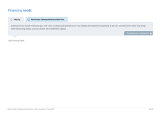 Financing needs
Start writing here..
Estimate how much financing you will need to start and operate your real estate development business. It should include short-term and long-
term financing needs, such as loans or investment capital.
To unlock help try Upmetrics! 
 Help tip  Real Estate Development Business Plan
Real Estate Development Business Plan | Business Plan 2023 45/49
 