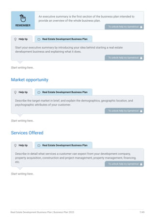 Start writing here..
Market opportunity
Start writing here..
Services Offered
Start writing here..
An executive summary is the first section of the business plan intended to
provide an overview of the whole business plan.
Generally, it is written after the entire business plan is ready. Here are some
components to add to your summary.
Introduction of your business idea.
A brief explanation of market opportunity.
An overview of your products and services.
Brief about your core team.
Financial highlights.
Call to action.
•
•
•
•
•
•
To unlock help try Upmetrics! 
Start your executive summary by introducing your idea behind starting a real estate
development business and explaining what it does.
Give a brief overview of how your real estate business will be different. To unlock help try Upmetrics! 
Describe the target market in brief, and explain the demographics, geographic location, and
psychographic attributes of your customer.
Explain how your property development business meets its needs. Clearly describe the market
that your business will serve.
To unlock help try Upmetrics! 
Describe in detail what services a customer can expect from your development company,
property acquisition, construction and project management, property management, financing,
etc.
Also, incorporate all the details mentioning the safety and security systems you implement,
keeping consumer safety in mind.
To unlock help try Upmetrics! 
 Help tip  Real Estate Development Business Plan
 Help tip  Real Estate Development Business Plan
 Help tip  Real Estate Development Business Plan
Real Estate Development Business Plan | Business Plan 2023 7/49
 