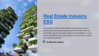 Real Estate Industry
ESG
The correlation of ESG and Real Estate is one where we can see a
growing awareness among the general public of the factors which can
significantly impact the real estate industry via the rehabilitation of public
spaces, affordable housing, social housing, and care centers, as well as
green building investments.
MJ by Manisha Jadhav
 
