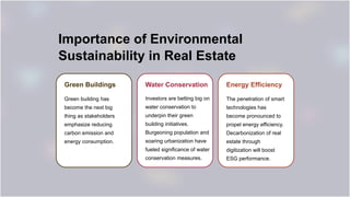 Importance of Environmental
Sustainability in Real Estate
Green Buildings
Green building has
become the next big
thing as stakeholders
emphasize reducing
carbon emission and
energy consumption.
Water Conservation
Investors are betting big on
water conservation to
underpin their green
building initiatives.
Burgeoning population and
soaring urbanization have
fueled significance of water
conservation measures.
Energy Efficiency
The penetration of smart
technologies has
become pronounced to
propel energy efficiency.
Decarbonization of real
estate through
digitization will boost
ESG performance.
 