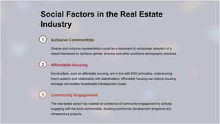 Social Factors in the Real Estate
Industry
1 Inclusive Communities
Diverse and inclusive representation could be a testament to companies’ adoption of a
robust framework to reinforce gender diversity and other workforce demography practices.
2 Affordable Housing
Social pillars, such as affordable housing, are in line with ESG principles, underscoring
brand position and relationship with stakeholders. Affordable housing can reduce housing
shortage and bolster Sustainable Development Goals.
3 Community Engagement
The real estate sector has created an ambience of community engagement by actively
engaging with the local communities, boosting community development programs and
infrastructure projects.
 
